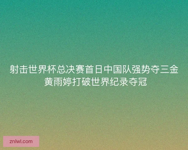 射击世界杯总决赛首日中国队强势夺三金 黄雨婷打破世界纪录夺冠